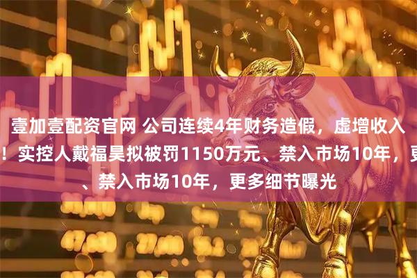 壹加壹配资官网 公司连续4年财务造假，虚增收入超6000万元！实控人戴福昊拟被罚1150万元、禁入市场10年，更多细节曝光