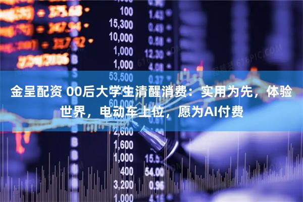 金呈配资 00后大学生清醒消费：实用为先，体验世界，电动车上位，愿为AI付费