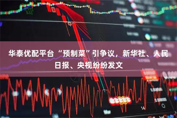 华泰优配平台 “预制菜”引争议，新华社、人民日报、央视纷纷发文