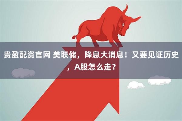 贵盈配资官网 美联储，降息大消息！又要见证历史，A股怎么走？