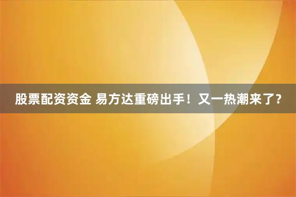 股票配资资金 易方达重磅出手！又一热潮来了？