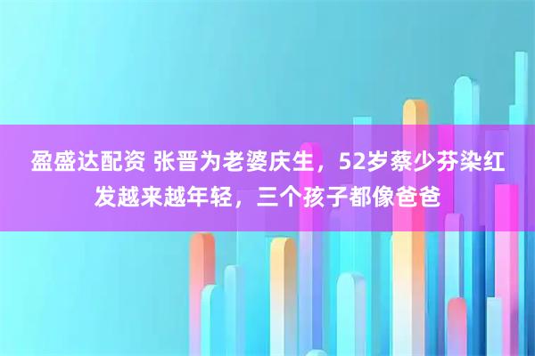 盈盛达配资 张晋为老婆庆生，52岁蔡少芬染红发越来越年轻，三个孩子都像爸爸