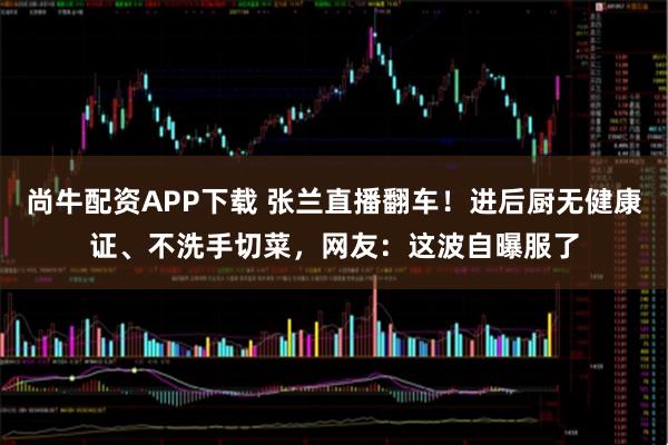 尚牛配资APP下载 张兰直播翻车！进后厨无健康证、不洗手切菜，网友：这波自曝服了