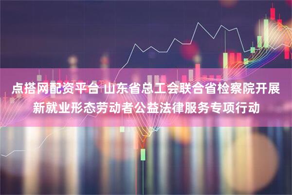 点搭网配资平台 山东省总工会联合省检察院开展新就业形态劳动者公益法律服务专项行动