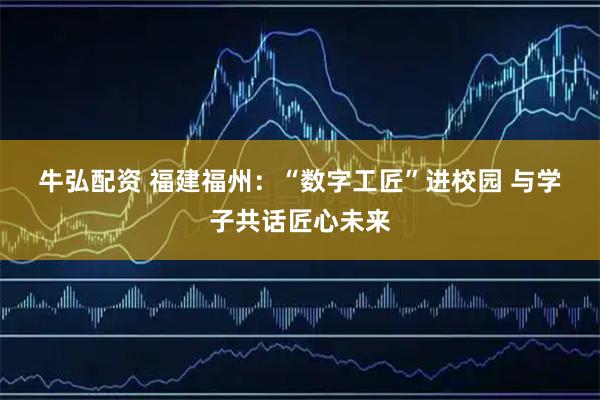 牛弘配资 福建福州：“数字工匠”进校园 与学子共话匠心未来