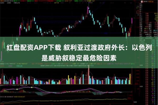 红盘配资APP下载 叙利亚过渡政府外长：以色列是威胁叙稳定最危险因素
