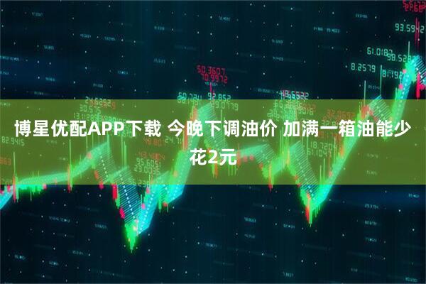 博星优配APP下载 今晚下调油价 加满一箱油能少花2元