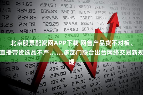 北京股票配资网APP下载 网售产品货不对板、直播带货选品不严……多部门联合出台网络交易新规