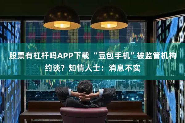股票有杠杆吗APP下载 “豆包手机”被监管机构约谈？知情人士：消息不实