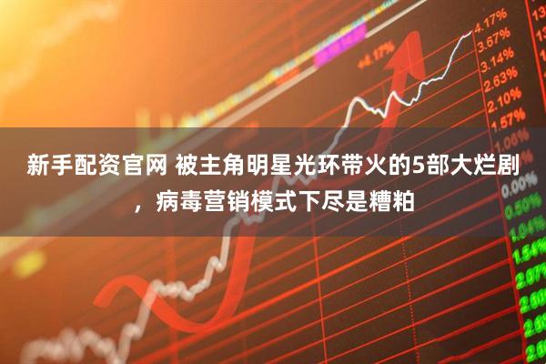 新手配资官网 被主角明星光环带火的5部大烂剧，病毒营销模式下尽是糟粕