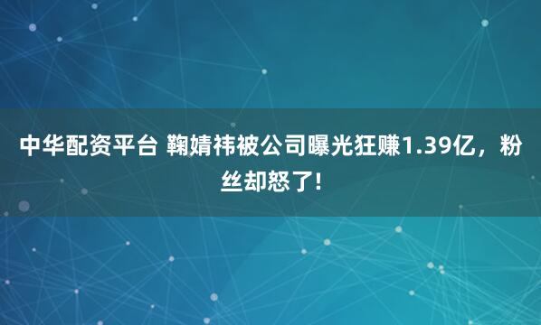 中华配资平台 鞠婧祎被公司曝光狂赚1.39亿，粉丝却怒了!