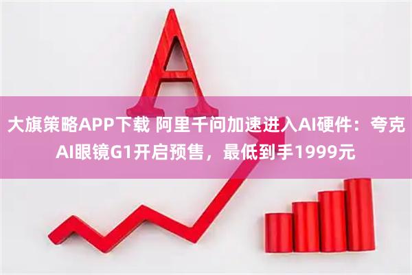 大旗策略APP下载 阿里千问加速进入AI硬件：夸克AI眼镜G1开启预售，最低到手1999元
