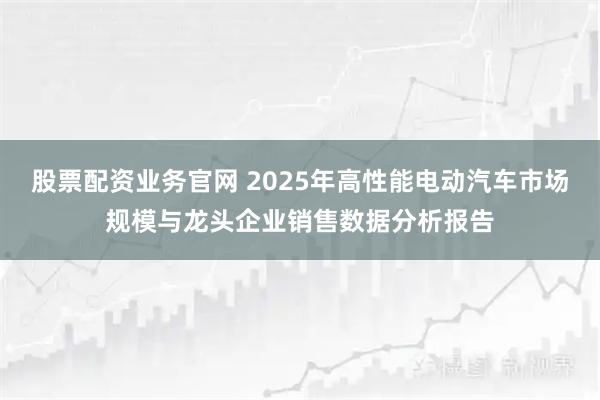 股票配资业务官网 2025年高性能电动汽车市场规模与龙头企业销售数据分析报告