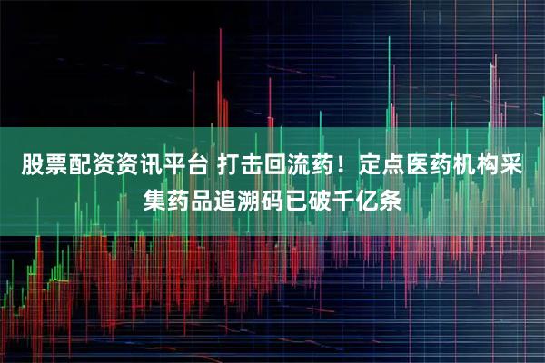 股票配资资讯平台 打击回流药！定点医药机构采集药品追溯码已破千亿条
