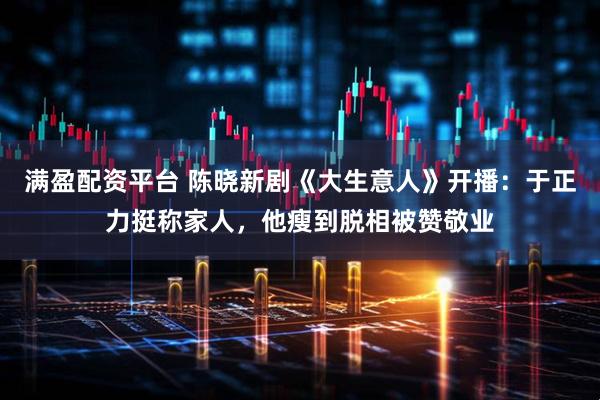 满盈配资平台 陈晓新剧《大生意人》开播：于正力挺称家人，他瘦到脱相被赞敬业