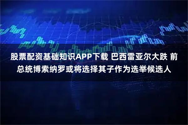 股票配资基础知识APP下载 巴西雷亚尔大跌 前总统博索纳罗或将选择其子作为选举候选人