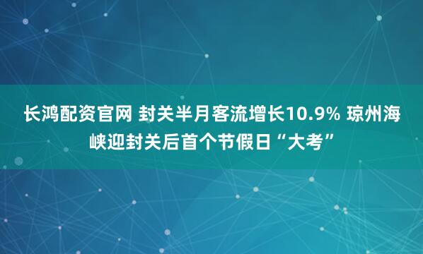 长鸿配资官网 封关半月客流增长10.9% 琼州海峡迎封关后首个节假日“大考”