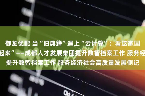 御龙优配 当“旧典籍”遇上“云计算”：看这家国企如何让传统档案“活起来”——成都人才发展集团提升数智档案工作 服务经济社会高质量发展侧记