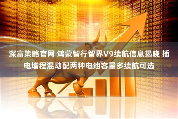 深富策略官网 鸿蒙智行智界V9续航信息揭晓 插电增程混动配两种电池容量多续航可选