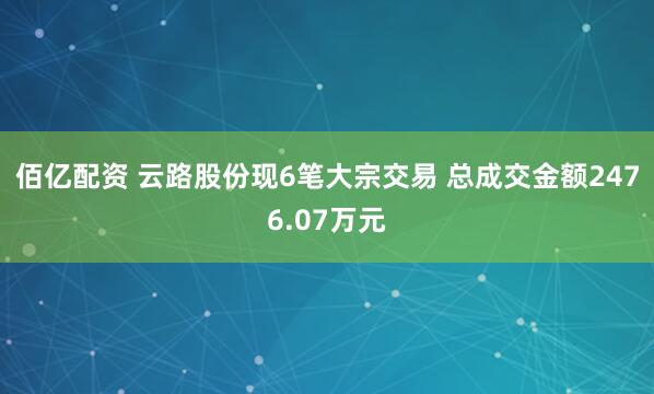 佰亿配资 云路股份现6笔大宗交易 总成交金额2476.07万元