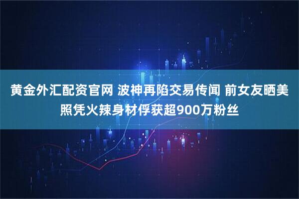黄金外汇配资官网 波神再陷交易传闻 前女友晒美照凭火辣身材俘获超900万粉丝