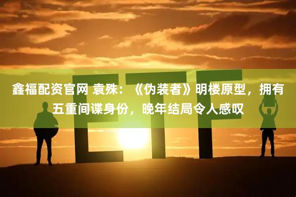 鑫福配资官网 袁殊：《伪装者》明楼原型，拥有五重间谍身份，晚年结局令人感叹