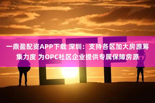 一鼎盈配资APP下载 深圳：支持各区加大房源筹集力度 为OPC社区企业提供专属保障房源