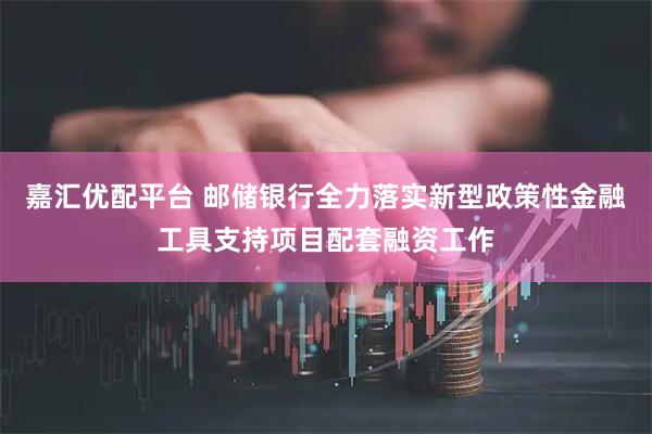 嘉汇优配平台 邮储银行全力落实新型政策性金融工具支持项目配套融资工作