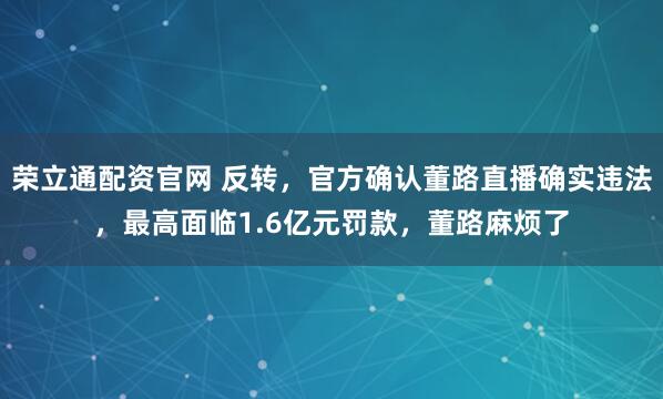 荣立通配资官网 反转，官方确认董路直播确实违法，最高面临1.6亿元罚款，董路麻烦了