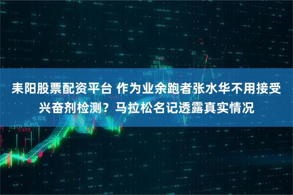耒阳股票配资平台 作为业余跑者张水华不用接受兴奋剂检测?马拉松名记透露真实情况