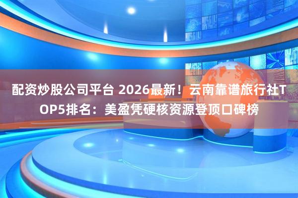 配资炒股公司平台 2026最新！云南靠谱旅行社TOP5排名：美盈凭硬核资源登顶口碑榜