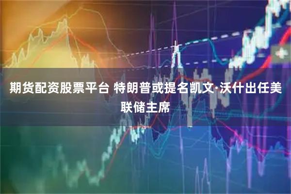 期货配资股票平台 特朗普或提名凯文·沃什出任美联储主席