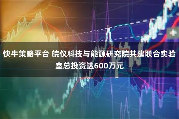 快牛策略平台 皖仪科技与能源研究院共建联合实验室总投资达600万元