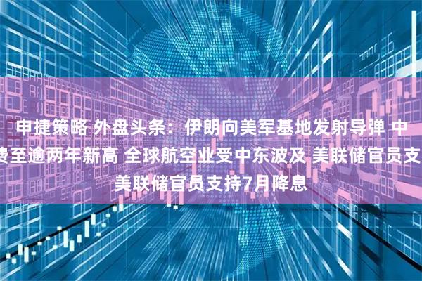 申捷策略 外盘头条：伊朗向美军基地发射导弹 中东油轮运费至逾两年新高 全球航空业受中东波及 美联储官员支持7月降息