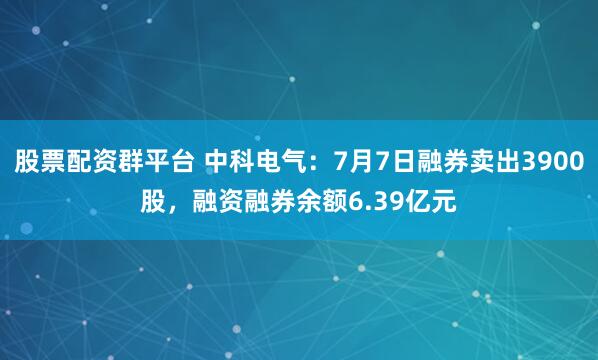 股票配资群平台 中科电气:7月7日融券卖出3900股,融资融券余额6.39亿元