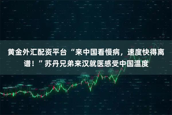 黄金外汇配资平台 “来中国看慢病，速度快得离谱！”苏丹兄弟来汉就医感受中国温度