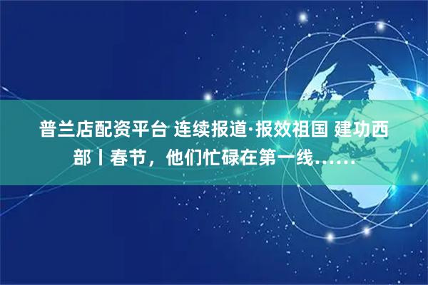 普兰店配资平台 连续报道·报效祖国 建功西部丨春节，他们忙碌在第一线……