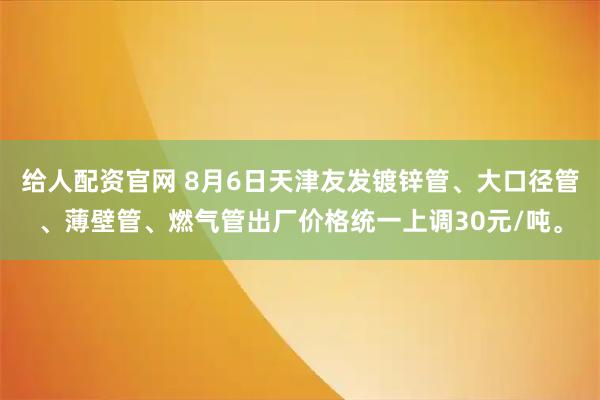 给人配资官网 8月6日天津友发镀锌管、大口径管、薄壁管、燃气管出厂价格统一上调30元/吨。
