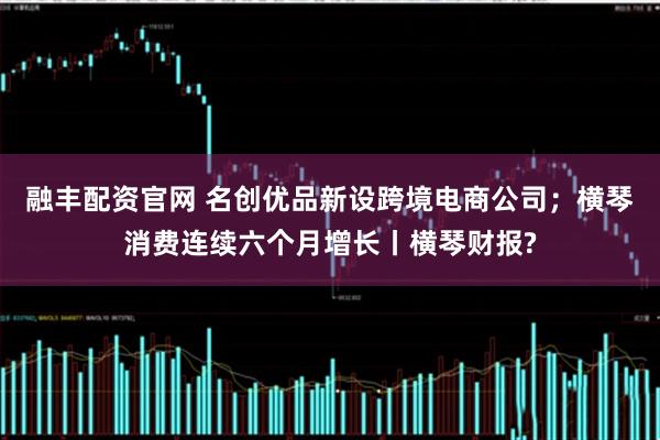 融丰配资官网 名创优品新设跨境电商公司；横琴消费连续六个月增长丨横琴财报?