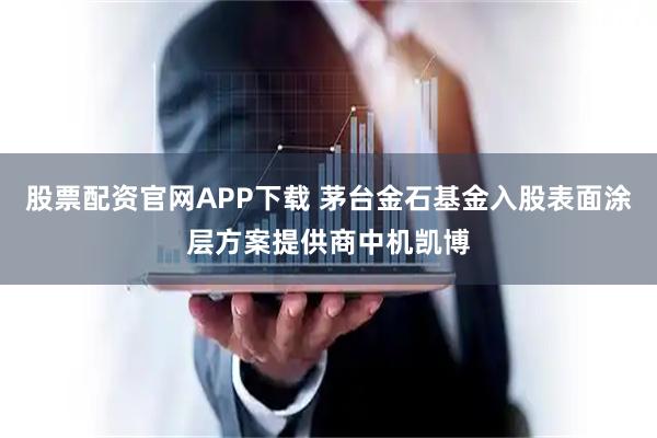 股票配资官网APP下载 茅台金石基金入股表面涂层方案提供商中机凯博