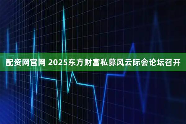 配资网官网 2025东方财富私募风云际会论坛召开