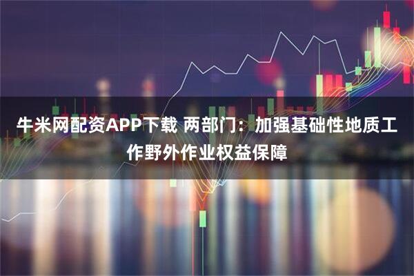 牛米网配资APP下载 两部门：加强基础性地质工作野外作业权益保障